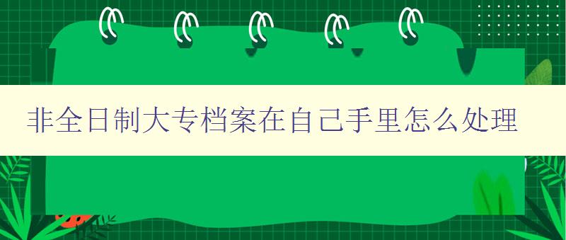 非全日制大专档案在自己手里怎么处理 详细指导非全日制大专毕业生如何管理档案