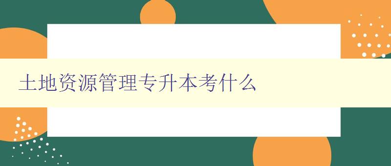 土地资源管理专升本考什么 详解土地资源管理专业考试内容