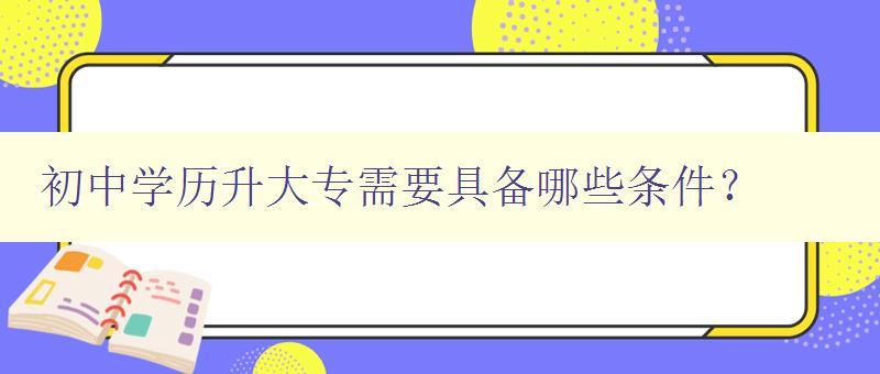 初中学历升大专需要具备哪些条件? 详解升学必备条件