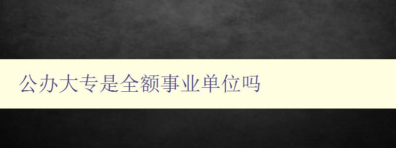 公办大专是全额事业单位吗 解析公办大专的性质和属性