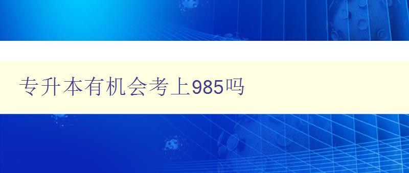 专升本有机会考上985吗 深入分析专升本与985高校的关系