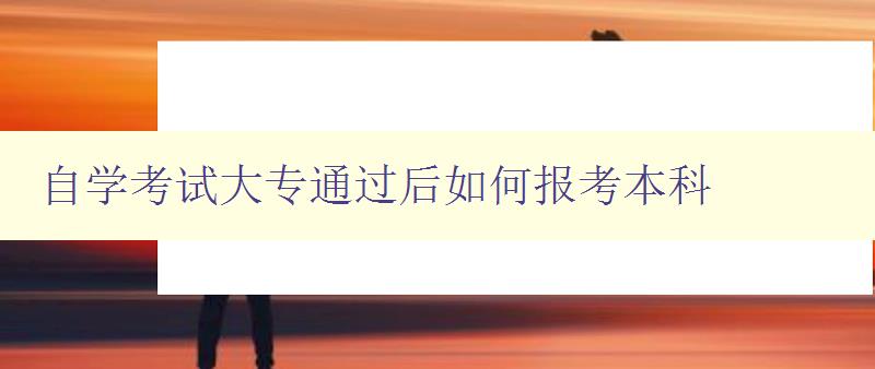 自学考试大专通过后如何报考本科 详解报考本科的流程和注意事项