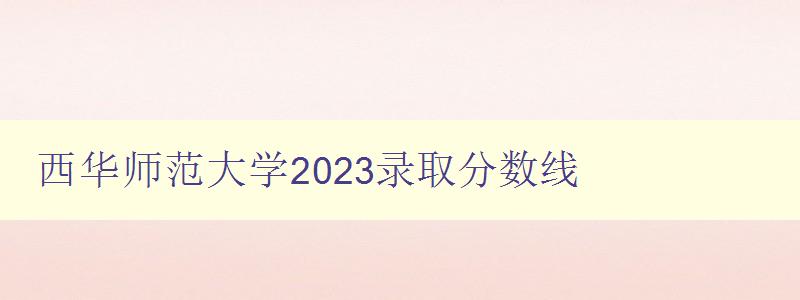 西华师范大学2023录取分数线 详细解读录取标准和注意事项