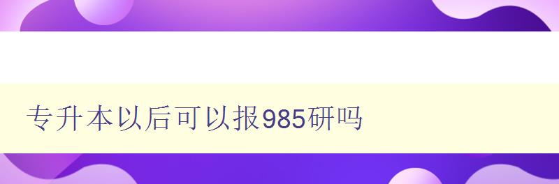 专升本以后可以报985研吗 解析985高校研究生招生政策