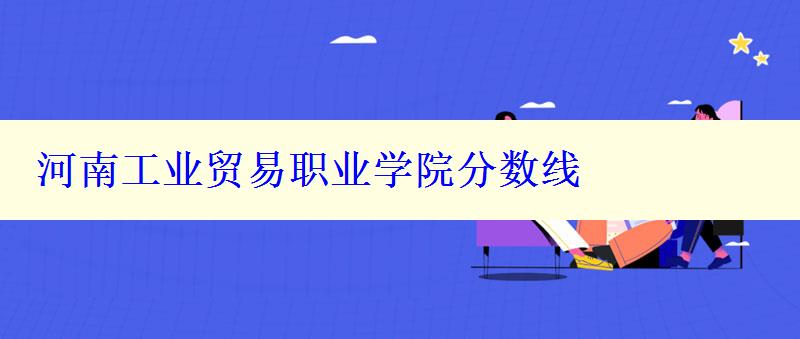 河南工業(yè)貿(mào)易職業(yè)學(xué)院分?jǐn)?shù)線