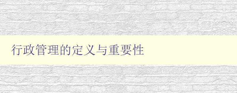 行政管理的定义与重要性 深入探讨行政管理的概念与意义