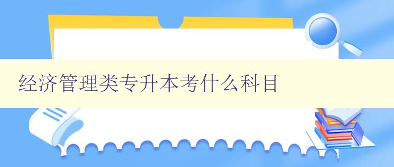 经济管理类专升本考什么科目 详解专升本考试科目及备考方法