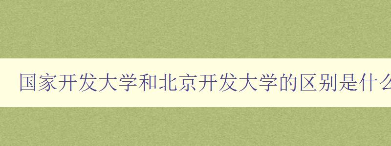 国家开发大学和北京开发大学的区别是什么 深度解析两所大学的办学特色