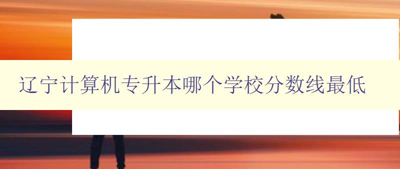 辽宁计算机专升本哪个学校分数线最低 比较辽宁地区计算机专升本院校录取分数线