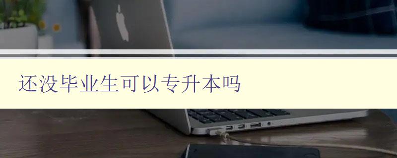 还没毕业生可以专升本吗 详细解读专升本政策及申请条件