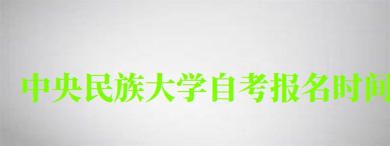 中央民族大学自考报名时间（中央民族大学自考报名时间表）