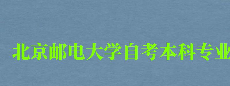 北京邮电大学自考本科专业（北京邮电大学自考本科专业有哪些）