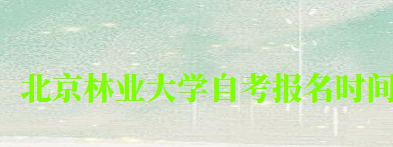 北京林业大学自考报名时间（北京林业大学自考报名时间表）