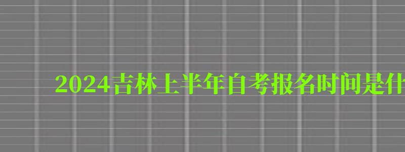 2024吉林上半年自考报名时间是什么时候（2024吉林上半年自考报名时间是什么时候开始）