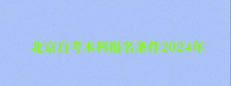 北京自考本科报名条件2024年（北京自考本科报名时间2024年官网）