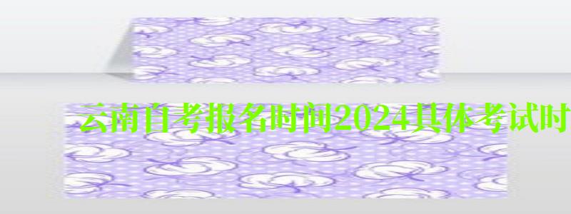 云南自考报名时间2024具体考试时间